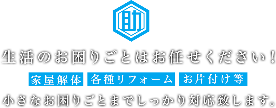 生活のお困りごとはお任せください！家屋解体・各種リフォームからお片付け等の小さなお困りごとまでしっかり対応致します。